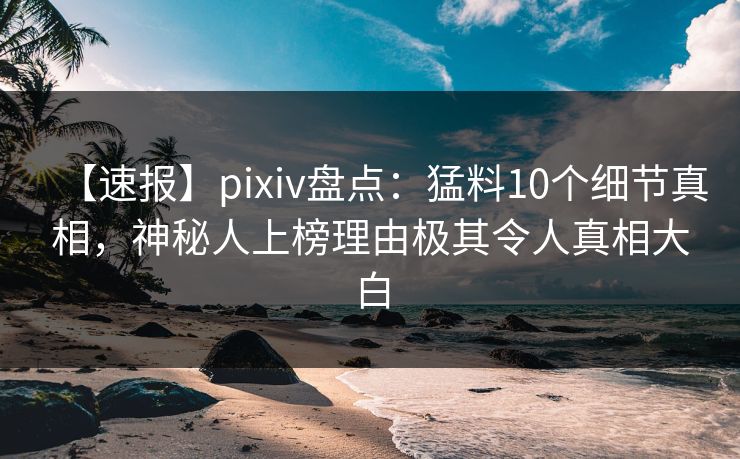 【速报】pixiv盘点：猛料10个细节真相，神秘人上榜理由极其令人真相大白