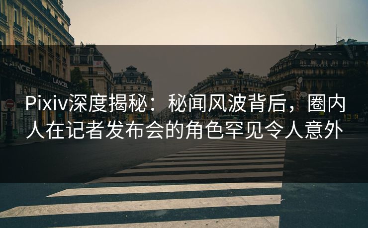 Pixiv深度揭秘：秘闻风波背后，圈内人在记者发布会的角色罕见令人意外