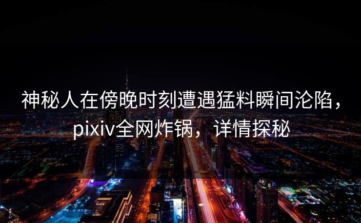 神秘人在傍晚时刻遭遇猛料瞬间沦陷，pixiv全网炸锅，详情探秘