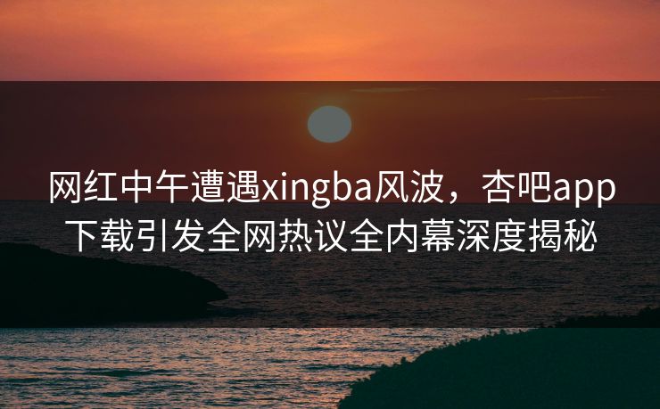 网红中午遭遇xingba风波，杏吧app下载引发全网热议全内幕深度揭秘