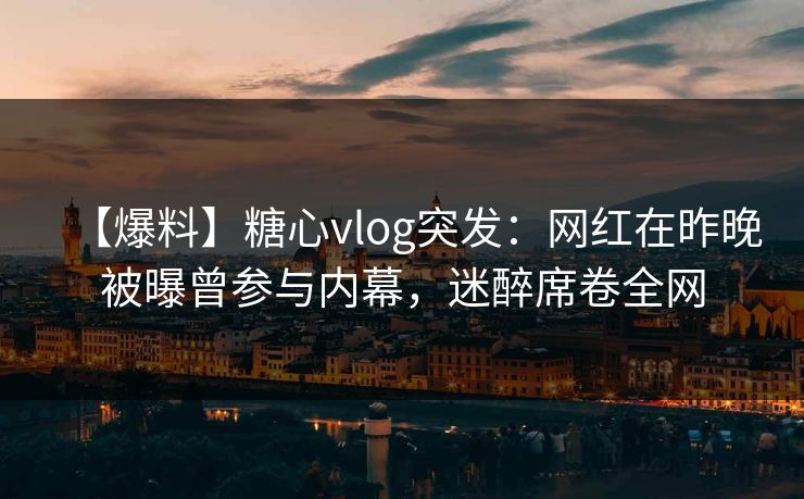 【爆料】糖心vlog突发：网红在昨晚被曝曾参与内幕，迷醉席卷全网