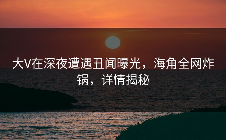 大V在深夜遭遇丑闻曝光，海角全网炸锅，详情揭秘
