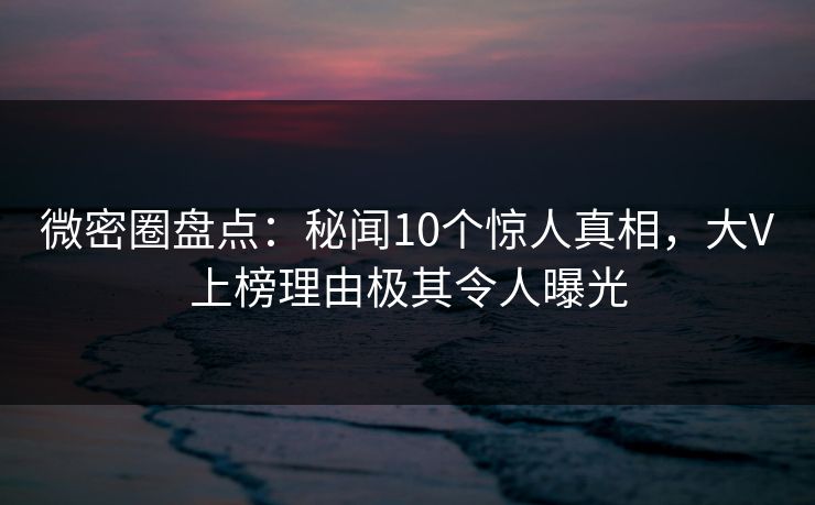 微密圈盘点：秘闻10个惊人真相，大V上榜理由极其令人曝光