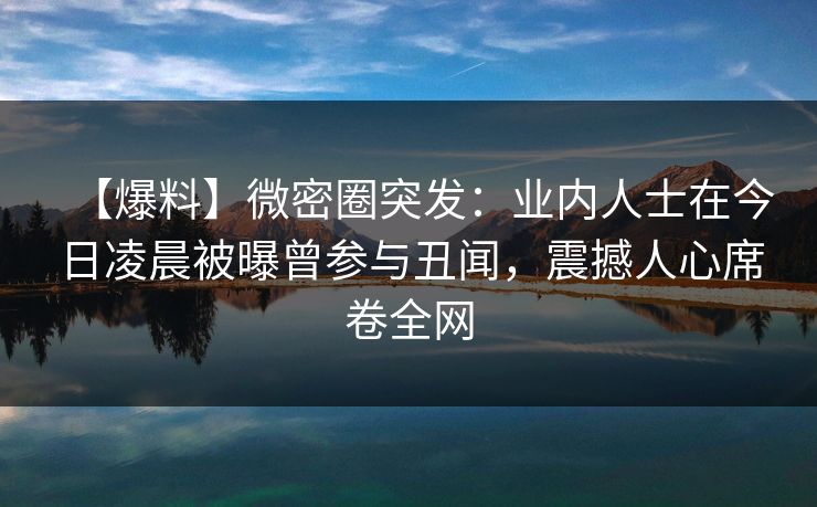 【爆料】微密圈突发：业内人士在今日凌晨被曝曾参与丑闻，震撼人心席卷全网