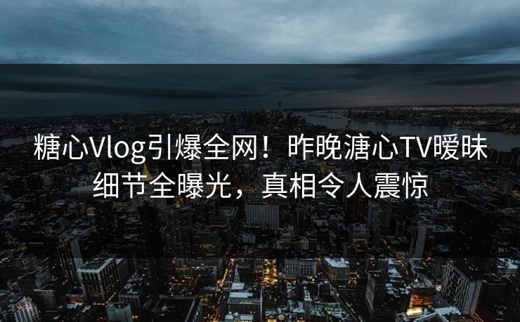 糖心Vlog引爆全网！昨晚溏心TV暧昧细节全曝光，真相令人震惊