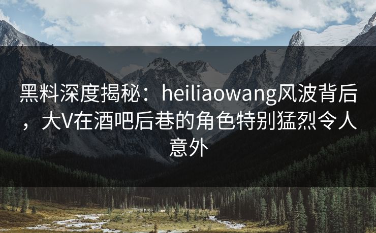 黑料深度揭秘：heiliaowang风波背后，大V在酒吧后巷的角色特别猛烈令人意外