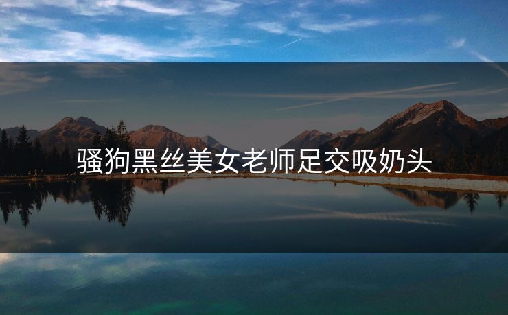 骚狗黑丝美女老师足交吸奶头