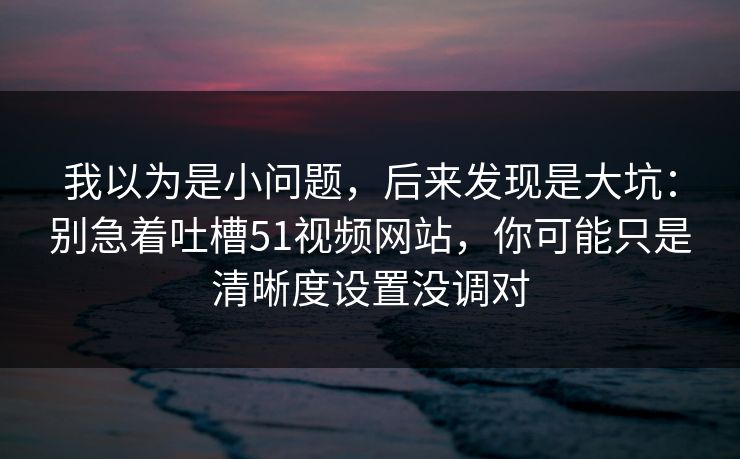 我以为是小问题，后来发现是大坑：别急着吐槽51视频网站，你可能只是清晰度设置没调对
